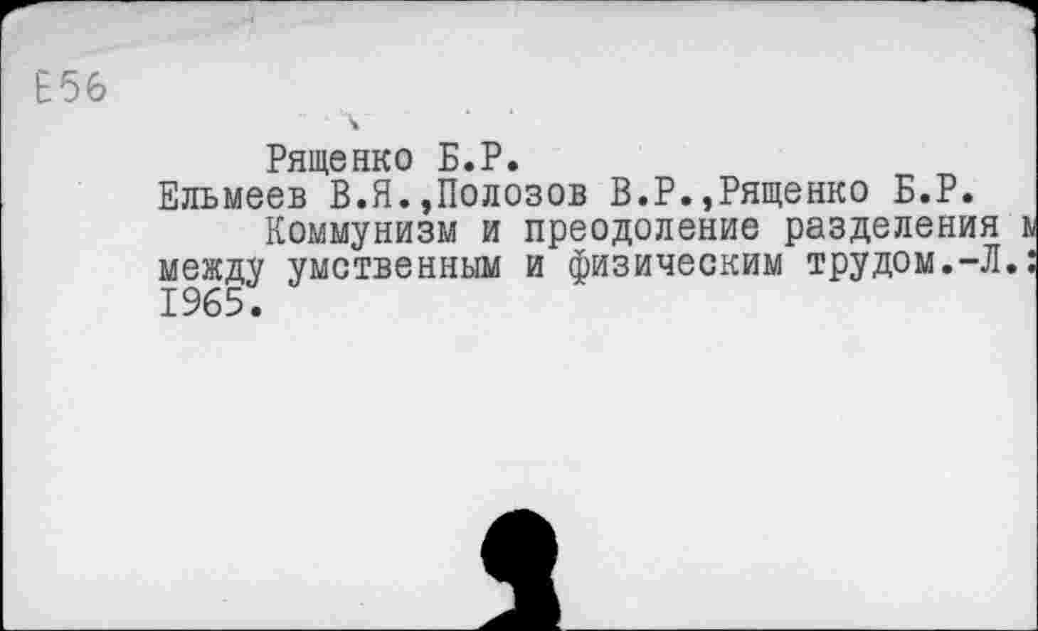 ﻿Е56
Рященко Б.Р.
Ельмеев В.Я.,Полозов В.Р.,Рященко Б.Р.
Коммунизм и преодоление разделения между умственным и физическим трудом.-Л. 1965.